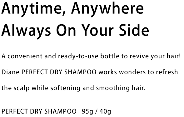 Anytime, Anywhere Always On Your Side A convenient and ready-to-use bottle to revive your hair! Diane PERFECT DRY SHAMPOO works wonders to refresh the scalp while softening and smoothing hair.PERFECT DRY SHAMPOO 95g / 40g