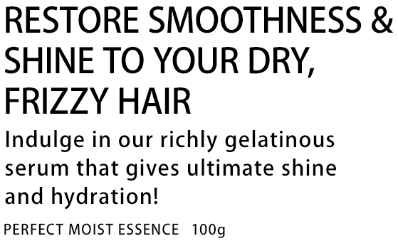 RESTORE SMOOTHNESS & SHINE TO YOUR DRY, FRIZZY HAIR Indulge in our richly gelatinous serum that gives ultimate shine and hydration! PERFECT MOIST ESSENCE 100g